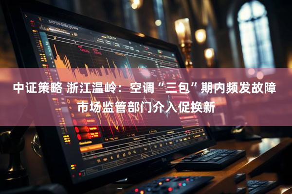 中证策略 浙江温岭：空调“三包”期内频发故障 市场监管部门介入促换新