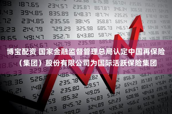 博宝配资 国家金融监督管理总局认定中国再保险（集团）股份有限公司为国际活跃保险集团