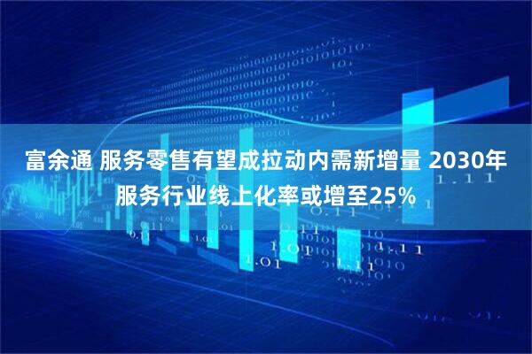 富余通 服务零售有望成拉动内需新增量 2030年服务行业线上化率或增至25%