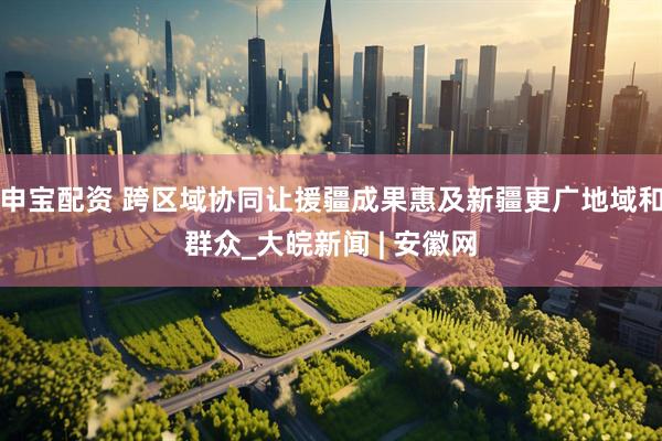 申宝配资 跨区域协同让援疆成果惠及新疆更广地域和群众_大皖新闻 | 安徽网