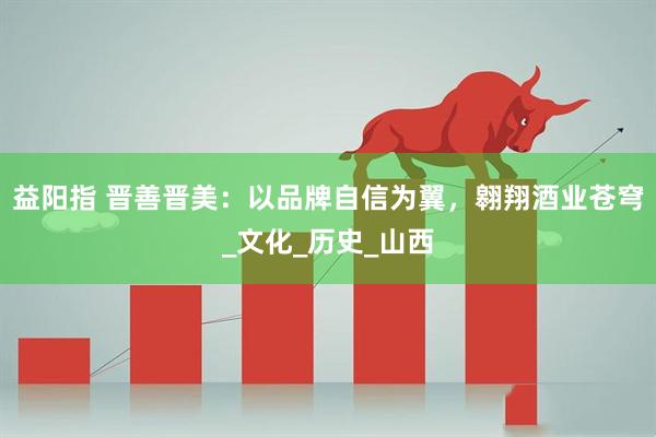 益阳指 晋善晋美：以品牌自信为翼，翱翔酒业苍穹_文化_历史_山西