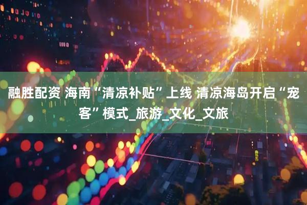 融胜配资 海南“清凉补贴”上线 清凉海岛开启“宠客”模式_旅游_文化_文旅