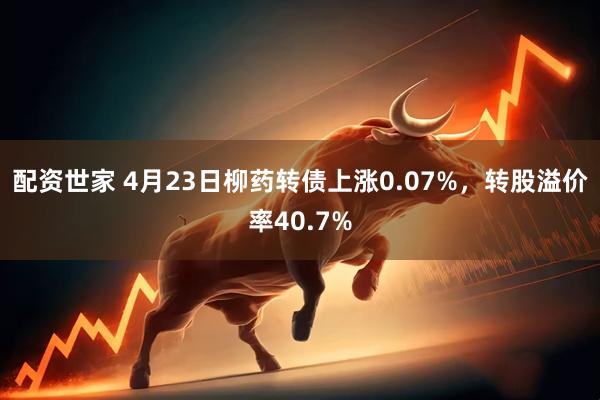 配资世家 4月23日柳药转债上涨0.07%，转股溢价率40.7%