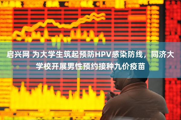启兴网 为大学生筑起预防HPV感染防线，同济大学校开展男性预约接种九价疫苗