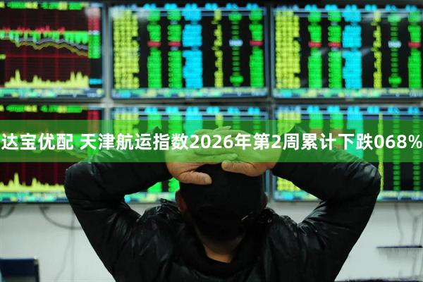 达宝优配 天津航运指数2026年第2周累计下跌068%