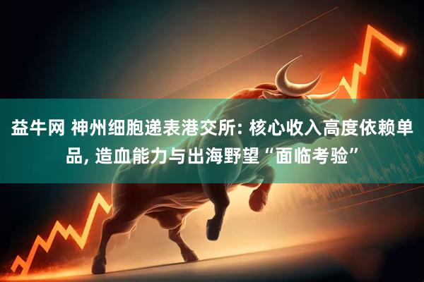 益牛网 神州细胞递表港交所: 核心收入高度依赖单品, 造血能力与出海野望“面临考验”